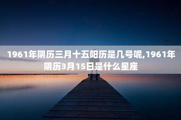 1961年阴历三月十五阳历是几号呢,1961年阴历3月15日是什么星座