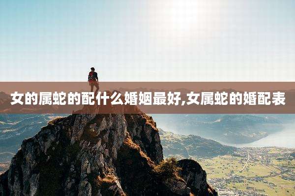 女的属蛇的配什么婚姻最好,女属蛇的婚配表