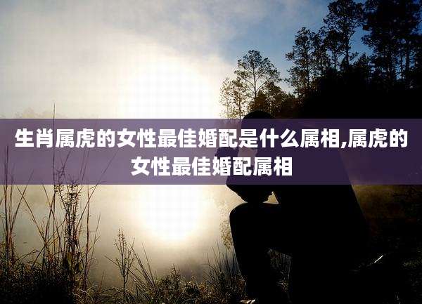 生肖属虎的女性最佳婚配是什么属相,属虎的女性最佳婚配属相