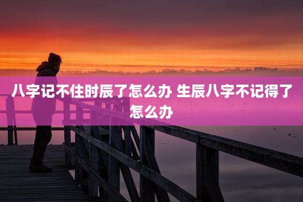 八字记不住时辰了怎么办 生辰八字不记得了怎么办