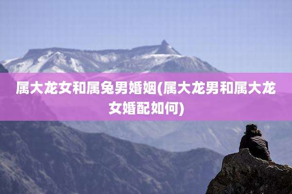 属大龙女和属兔男婚姻(属大龙男和属大龙女婚配如何)