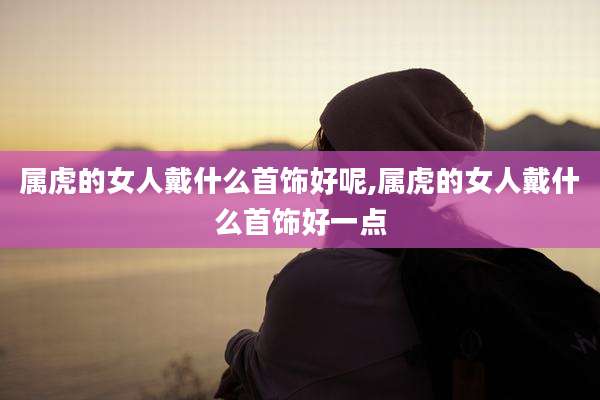 属虎的女人戴什么首饰好呢,属虎的女人戴什么首饰好一点