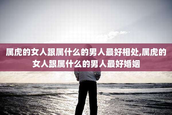 属虎的女人跟属什么的男人最好相处,属虎的女人跟属什么的男人最好婚姻