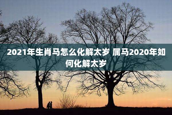 2021年生肖马怎么化解太岁 属马2020年如何化解太岁