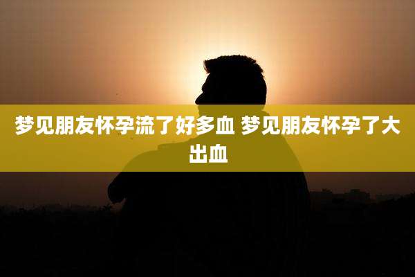 梦见朋友怀孕流了好多血 梦见朋友怀孕了大出血