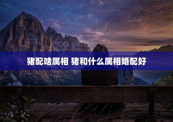 猪配啥属相 猪和什么属相婚配好