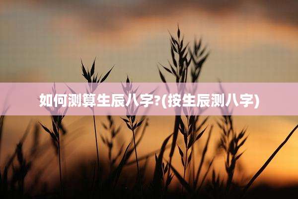 如何测算生辰八字?(按生辰测八字)