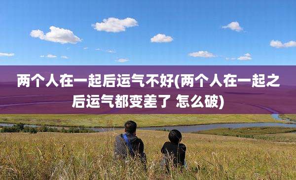 两个人在一起后运气不好(两个人在一起之后运气都变差了 怎么破)
