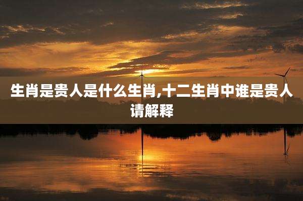 生肖是贵人是什么生肖,十二生肖中谁是贵人请解释