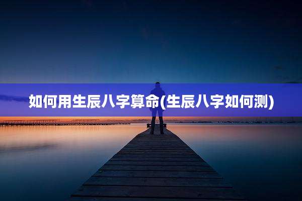 如何用生辰八字算命(生辰八字如何测)