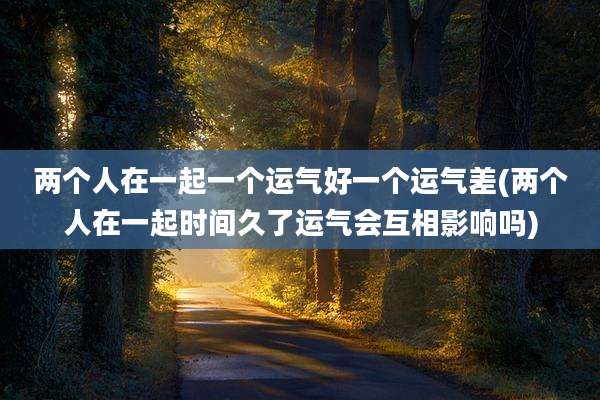 两个人在一起一个运气好一个运气差(两个人在一起时间久了运气会互相影响吗)