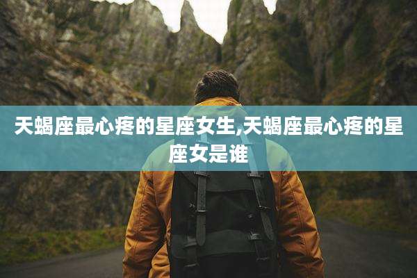 天蝎座最心疼的星座女生,天蝎座最心疼的星座女是谁
