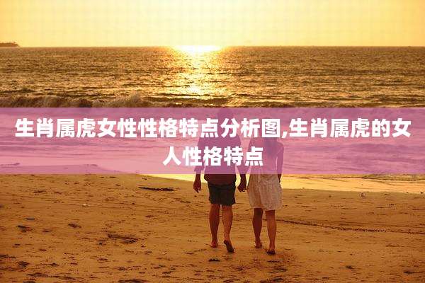 生肖属虎女性性格特点分析图,生肖属虎的女人性格特点