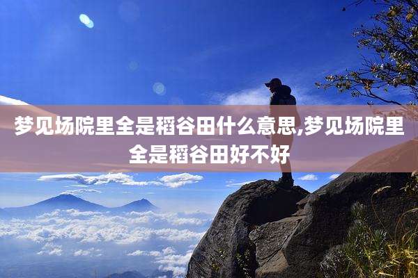 梦见场院里全是稻谷田什么意思,梦见场院里全是稻谷田好不好