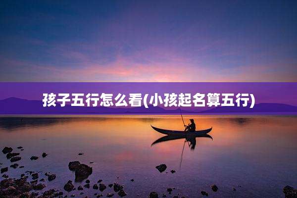 孩子五行怎么看(小孩起名算五行)