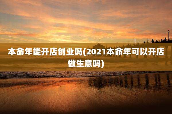 本命年能开店创业吗(2021本命年可以开店做生意吗)