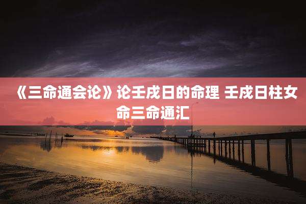 《三命通会论》论壬戌日的命理 壬戍日柱女命三命通汇
