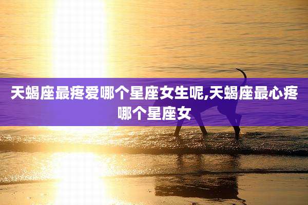 天蝎座最疼爱哪个星座女生呢,天蝎座最心疼哪个星座女