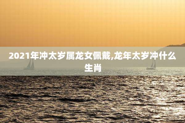 2021年冲太岁属龙女佩戴,龙年太岁冲什么生肖