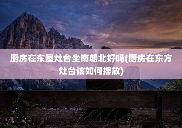 厨房在东屋灶台坐南朝北好吗(厨房在东方灶台该如何摆放)