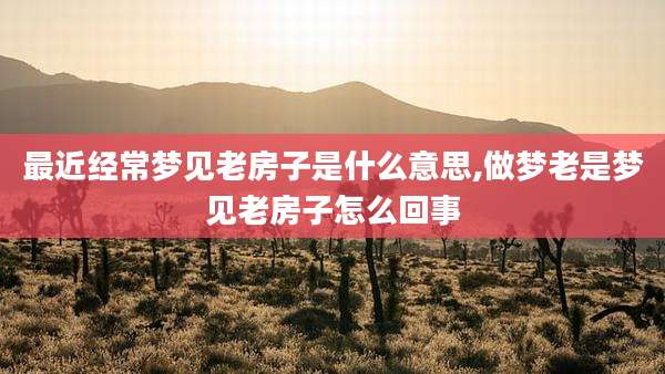 最近经常梦见老房子是什么意思,做梦老是梦见老房子怎么回事