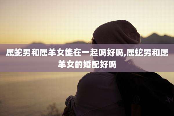 属蛇男和属羊女能在一起吗好吗,属蛇男和属羊女的婚配好吗
