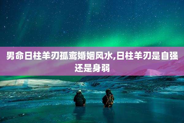 男命日柱羊刃孤鸾婚姻风水,日柱羊刃是自强还是身弱