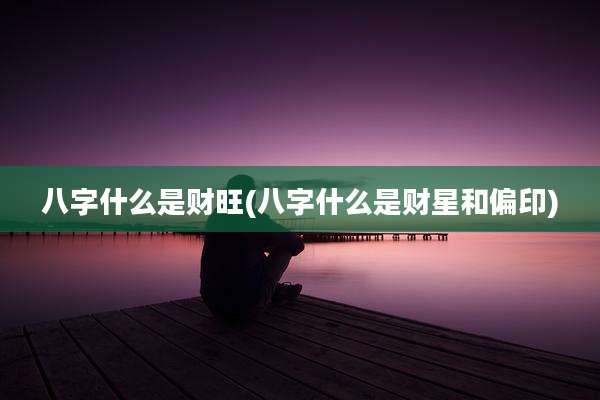 八字什么是财旺(八字什么是财星和偏印)