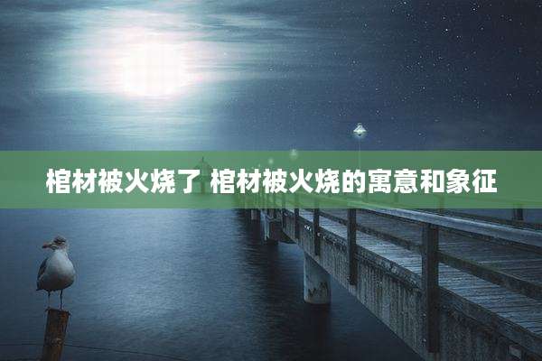 棺材被火烧了 棺材被火烧的寓意和象征