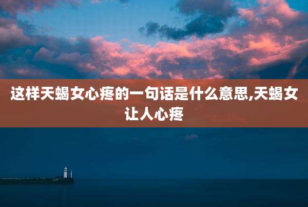 这样天蝎女心疼的一句话是什么意思,天蝎女让人心疼
