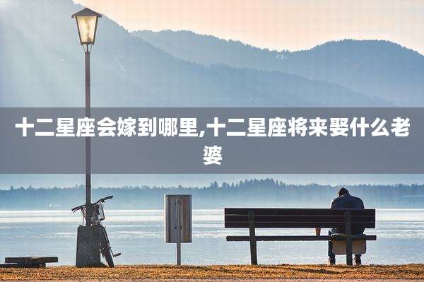 十二星座会嫁到哪里,十二星座将来娶什么老婆