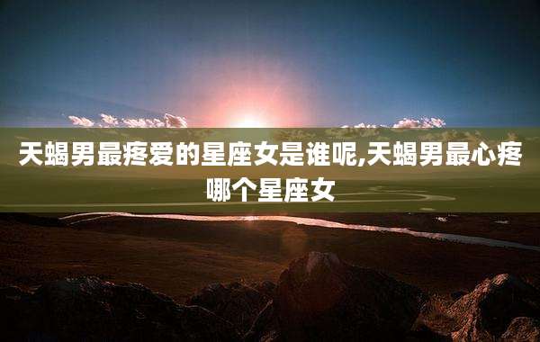天蝎男最疼爱的星座女是谁呢,天蝎男最心疼哪个星座女
