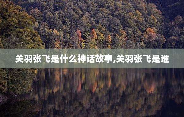 关羽张飞是什么神话故事,关羽张飞是谁