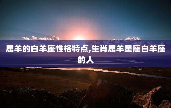 属羊的白羊座性格特点,生肖属羊星座白羊座的人