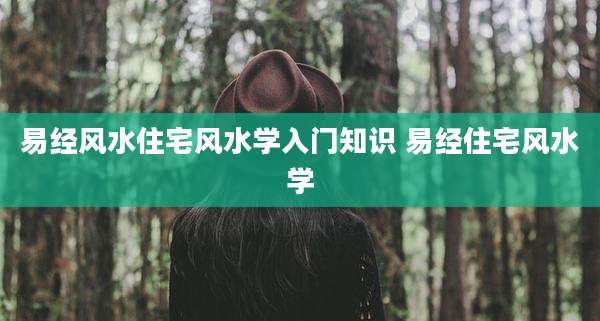易经风水住宅风水学入门知识 易经住宅风水学