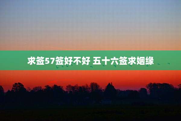 求签57签好不好 五十六签求姻缘