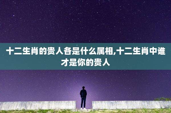 十二生肖的贵人各是什么属相,十二生肖中谁才是你的贵人