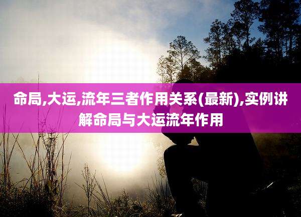 命局,大运,流年三者作用关系(最新),实例讲解命局与大运流年作用