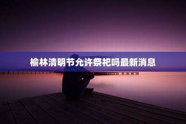 榆林清明节允许祭祀吗最新消息
