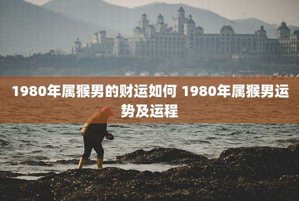 1980年属猴男的财运如何 1980年属猴男运势及运程