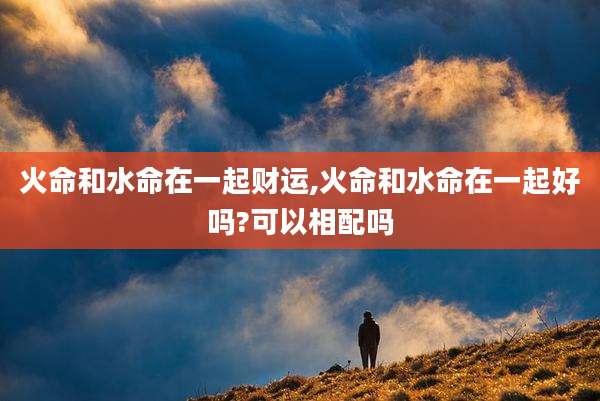 火命和水命在一起财运,火命和水命在一起好吗?可以相配吗