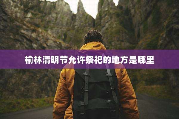 榆林清明节允许祭祀的地方是哪里