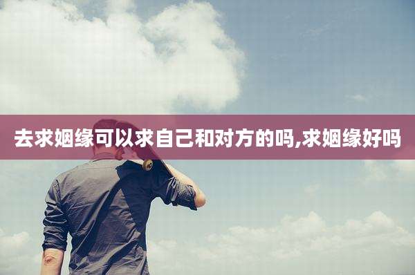 去求姻缘可以求自己和对方的吗,求姻缘好吗