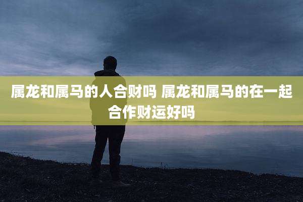 属龙和属马的人合财吗 属龙和属马的在一起合作财运好吗