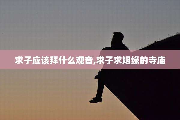 求子应该拜什么观音,求子求姻缘的寺庙