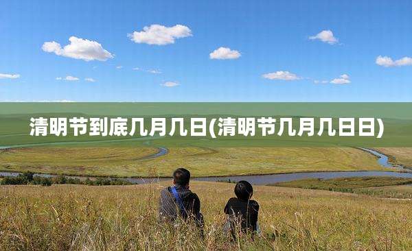 清明节到底几月几日(清明节几月几日日)