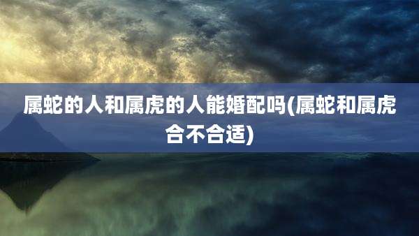 属蛇的人和属虎的人能婚配吗(属蛇和属虎合不合适)
