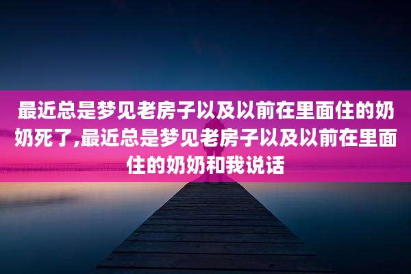 最近总是梦见老房子以及以前在里面住的奶奶死了,最近总是梦见老房子以及以前在里面住的奶奶和我说话