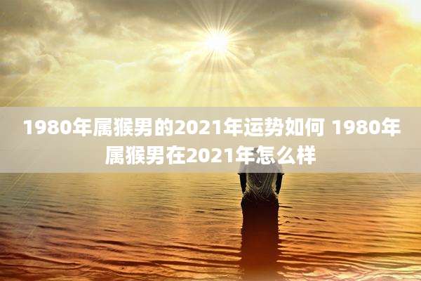 1980年属猴男的2021年运势如何 1980年属猴男在2021年怎么样