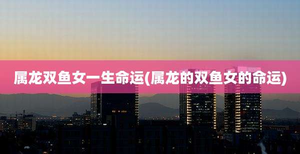 属龙双鱼女一生命运(属龙的双鱼女的命运)